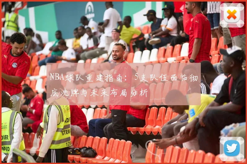 NBA球队重建指南：5支队伍面临彻底洗牌与未来布局分析