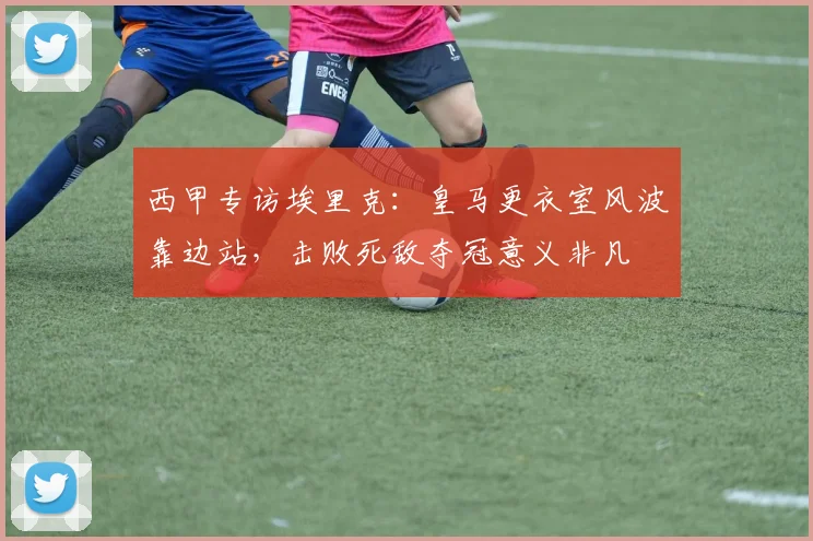 西甲专访埃里克：皇马更衣室风波靠边站，击败死敌夺冠意义非凡