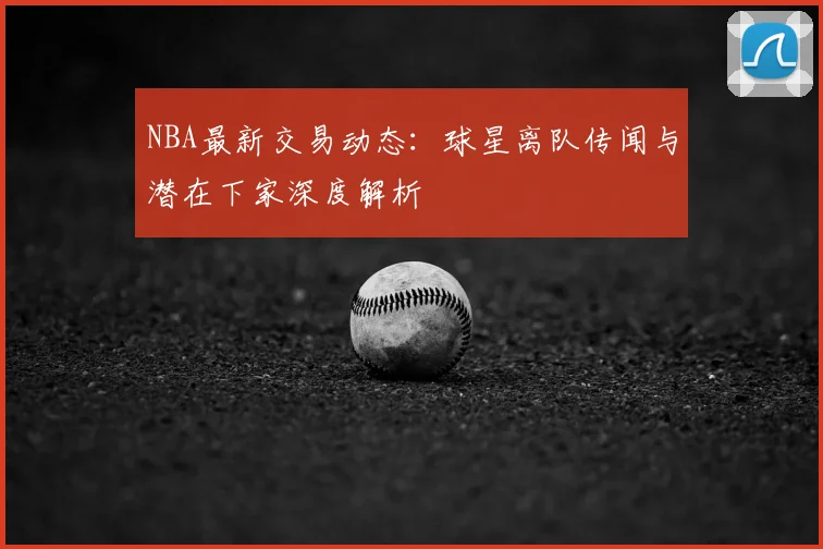 NBA最新交易动态：球星离队传闻与潜在下家深度解析
