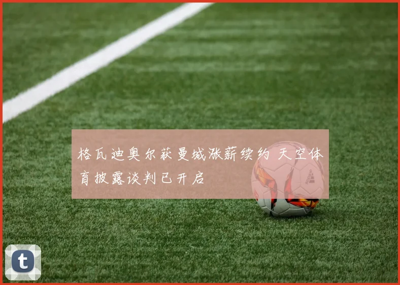 格瓦迪奥尔获曼城涨薪续约 天空体育披露谈判已开启