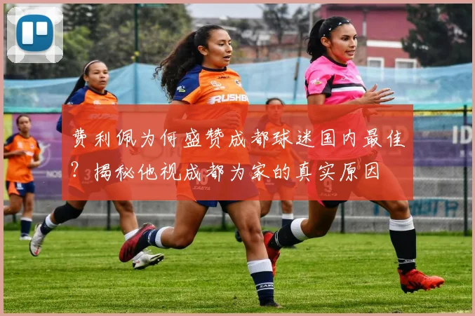 费利佩为何盛赞成都球迷国内最佳？揭秘他视成都为家的真实原因