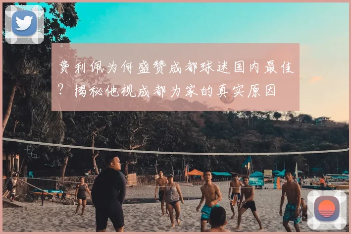 费利佩为何盛赞成都球迷国内最佳？揭秘他视成都为家的真实原因