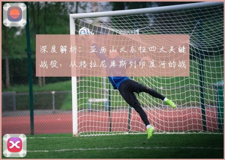 深度解析：亚历山大东征四大关键战役，从格拉尼库斯到印度河的战术演变与实战应用