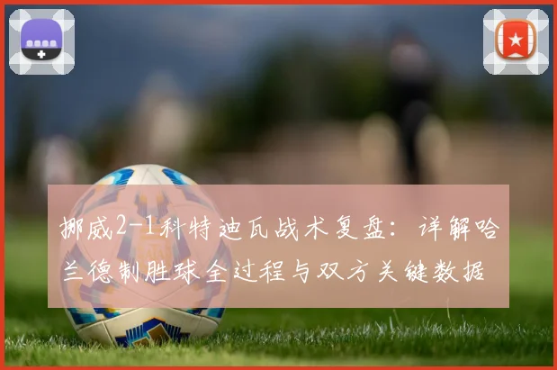挪威2-1科特迪瓦战术复盘：详解哈兰德制胜球全过程与双方关键数据对比