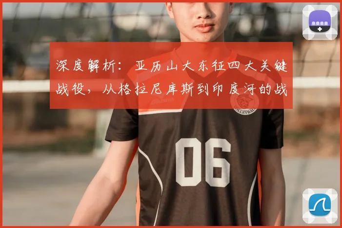 深度解析：亚历山大东征四大关键战役，从格拉尼库斯到印度河的战术演变与实战应用