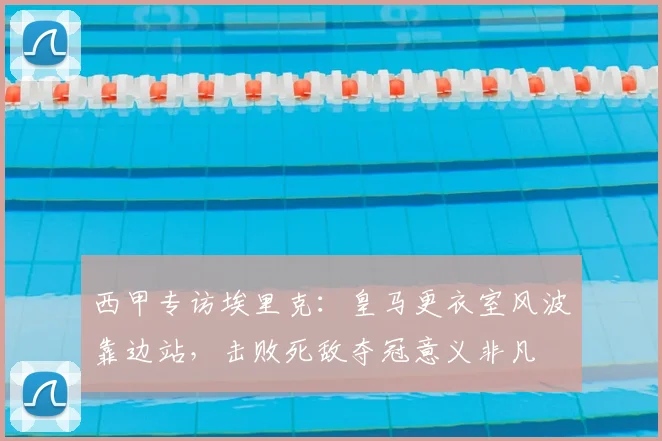 西甲专访埃里克：皇马更衣室风波靠边站，击败死敌夺冠意义非凡